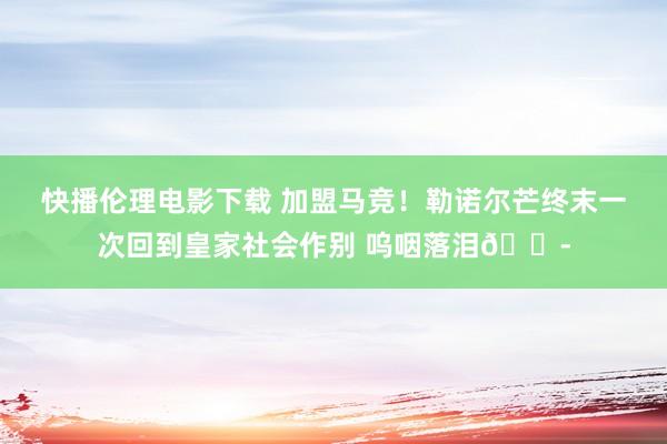 快播伦理电影下载 加盟马竞！勒诺尔芒终末一次回到皇家社会作别 呜咽落泪?