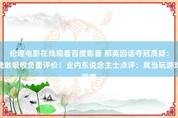 伦理电影在线观看百度影音 那英回话夺冠质疑：我敢吸收负面评价！业内东说念主士点评：就当玩游戏