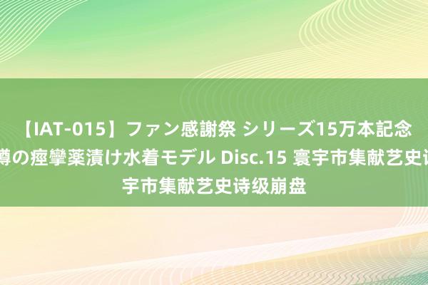 【IAT-015】ファン感謝祭 シリーズ15万本記念 これが噂の痙攣薬漬け水着モデル Disc.15 寰宇市集献艺史诗级崩盘