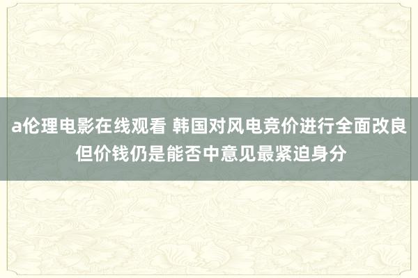 a伦理电影在线观看 韩国对风电竞价进行全面改良 但价钱仍是能否中意见最紧迫身分