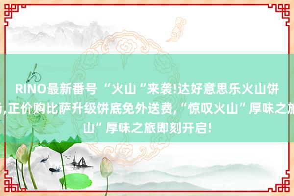 RINO最新番号 “火山“来袭!达好意思乐火山饼底重磅登场，正价购比萨升级饼底免外送费，“惊叹火山”厚味之旅即刻开启!