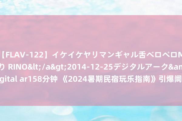 【FLAV-122】イケイケヤリマンギャル舌ベロペロM男ザーメン狩り RINO</a>2014-12-25デジタルアーク&$digital ar158分钟 《2024暑期民宿玩乐指南》引爆阛阓，亲子游带动热点城市预订郁勃