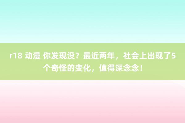 r18 动漫 你发现没？最近两年，社会上出现了5个奇怪的变化，值得深念念！