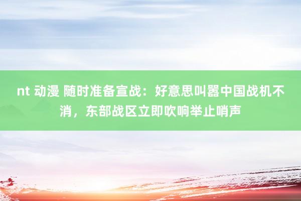 nt 动漫 随时准备宣战：好意思叫嚣中国战机不消，东部战区立即吹响举止哨声