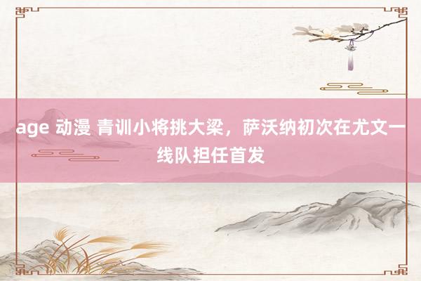 age 动漫 青训小将挑大梁，萨沃纳初次在尤文一线队担任首发