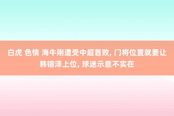 白虎 色情 海牛刚遭受中超首败， 门将位置就要让韩镕泽上位， 球迷示意不实在