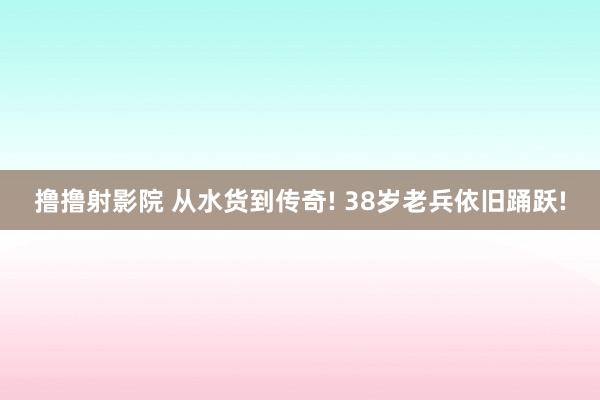 撸撸射影院 从水货到传奇! 38岁老兵依旧踊跃!