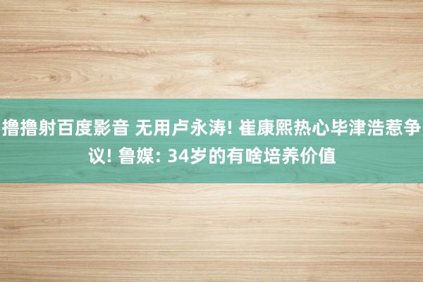 撸撸射百度影音 无用卢永涛! 崔康熙热心毕津浩惹争议! 鲁媒: 34岁的有啥培养价值