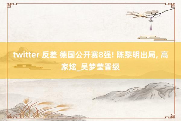 twitter 反差 德国公开赛8强! 陈黎明出局， 高家炫_吴梦莹晋级