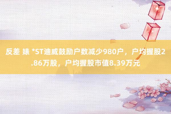 反差 婊 *ST迪威鼓励户数减少980户，户均握股2.86万股，户均握股市值8.39万元