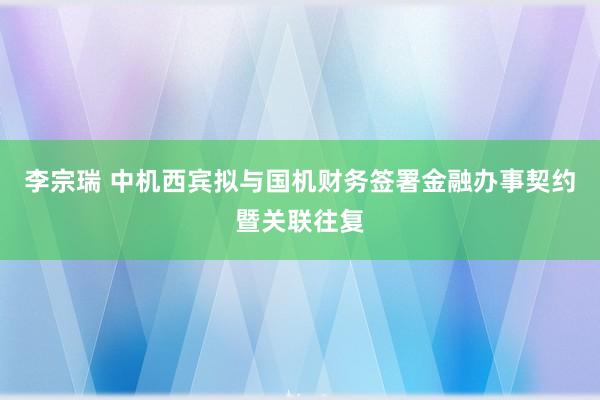 李宗瑞 中机西宾拟与国机财务签署金融办事契约暨关联往复