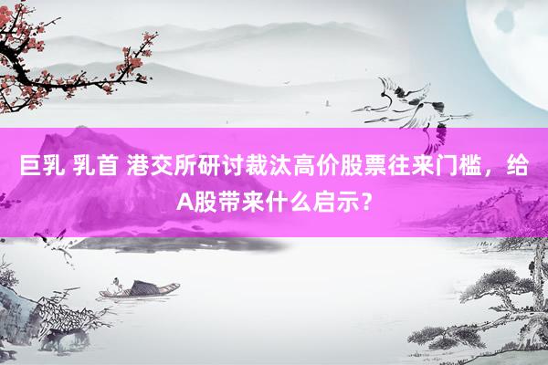巨乳 乳首 港交所研讨裁汰高价股票往来门槛，给A股带来什么启示？