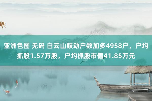 亚洲色图 无码 白云山鼓动户数加多4958户，户均抓股1.57万股，户均抓股市值41.85万元