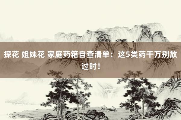 探花 姐妹花 家庭药箱自查清单：这5类药千万别放过时！