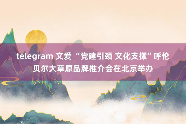 telegram 文爱 “党建引颈 文化支撑”呼伦贝尔大草原品牌推介会在北京举办