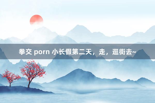 拳交 porn 小长假第二天，走，逛街去~