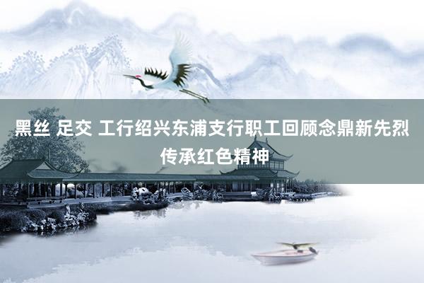 黑丝 足交 工行绍兴东浦支行职工回顾念鼎新先烈 传承红色精神