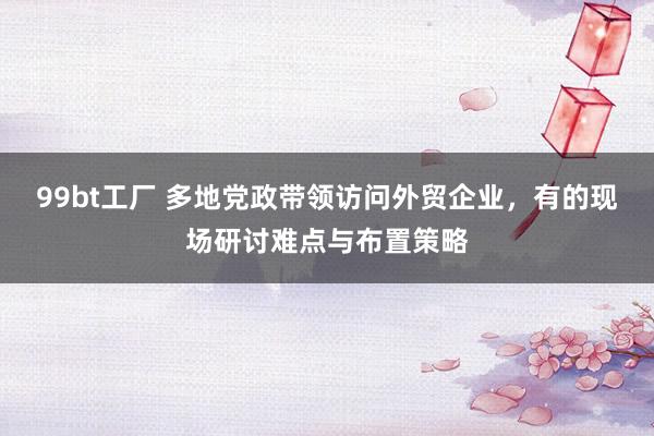 99bt工厂 多地党政带领访问外贸企业，有的现场研讨难点与布置策略