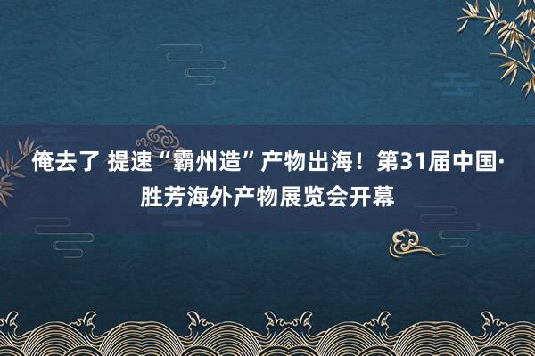 俺去了 提速“霸州造”产物出海！第31届中国·胜芳海外产物展览会开幕