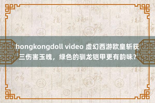 hongkongdoll video 虚幻西游欧皇斩获三伤害玉魄，绿色的驯龙铠甲更有韵味？