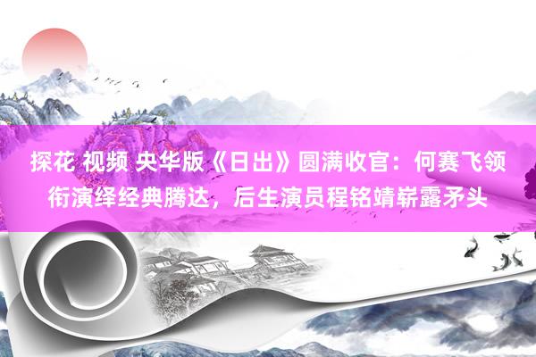 探花 视频 央华版《日出》圆满收官：何赛飞领衔演绎经典腾达，后生演员程铭靖崭露矛头