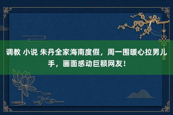调教 小说 朱丹全家海南度假，周一围暖心拉男儿手，画面感动巨额网友！