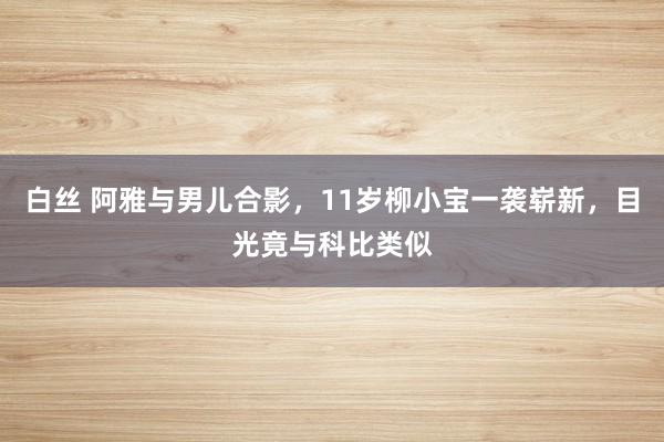 白丝 阿雅与男儿合影，11岁柳小宝一袭崭新，目光竟与科比类似