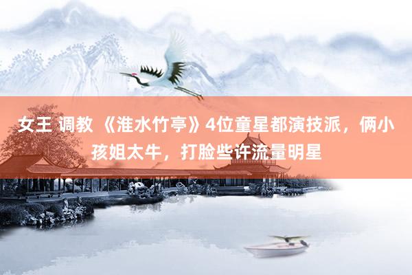 女王 调教 《淮水竹亭》4位童星都演技派，俩小孩姐太牛，打脸些许流量明星