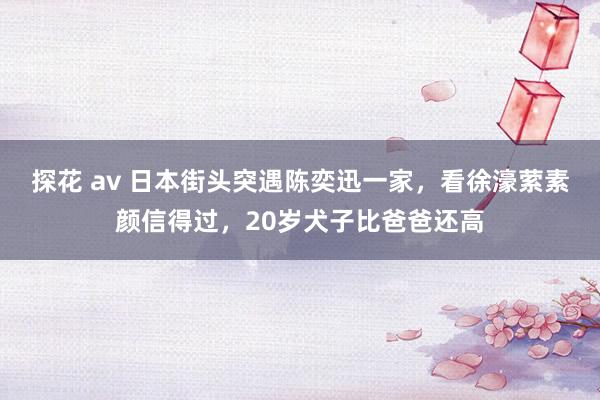 探花 av 日本街头突遇陈奕迅一家，看徐濠萦素颜信得过，20岁犬子比爸爸还高