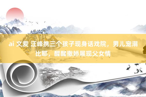 ai 文爱 汪峰携三个孩子现身话戏院，男儿宠溺比耶，醒醒撒娇展现父女情
