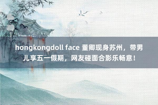 hongkongdoll face 董卿现身苏州，带男儿享五一假期，网友碰面合影乐畅意！