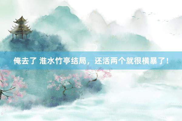 俺去了 淮水竹亭结局，还活两个就很横暴了！