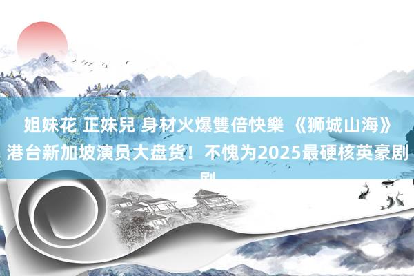 姐妹花 正妹兒 身材火爆雙倍快樂 《狮城山海》港台新加坡演员大盘货！不愧为2025最硬核英豪剧