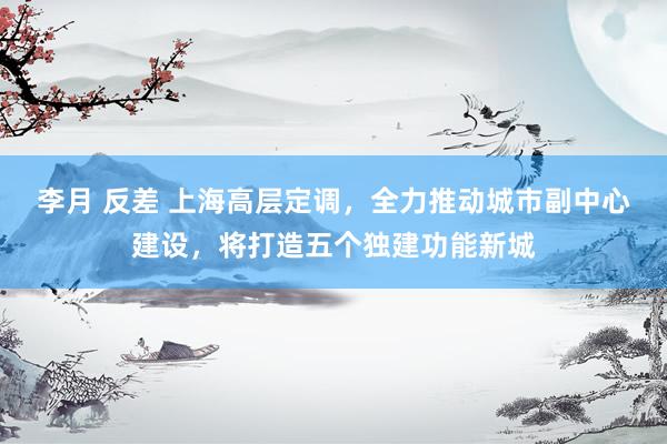 李月 反差 上海高层定调，全力推动城市副中心建设，将打造五个独建功能新城