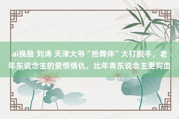 ai换脸 刘涛 天津大爷“抢舞伴”大打脱手，老年东说念主的爱恨情仇，比年青东说念主更狗血