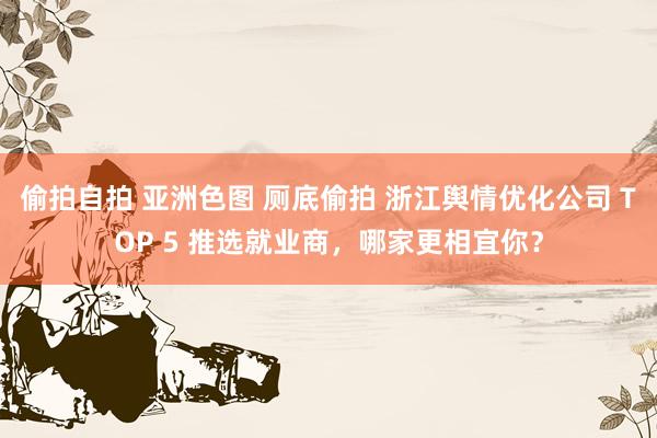 偷拍自拍 亚洲色图 厕底偷拍 浙江舆情优化公司 TOP 5 推选就业商，哪家更相宜你？