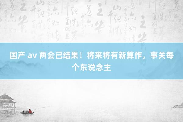 国产 av 两会已结果！将来将有新算作，事关每个东说念主