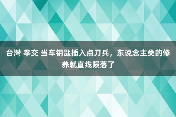 台灣 拳交 当车钥匙插入点刀兵，东说念主类的修养就直线陨落了