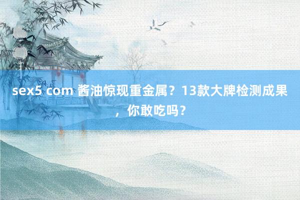 sex5 com 酱油惊现重金属？13款大牌检测成果，你敢吃吗？