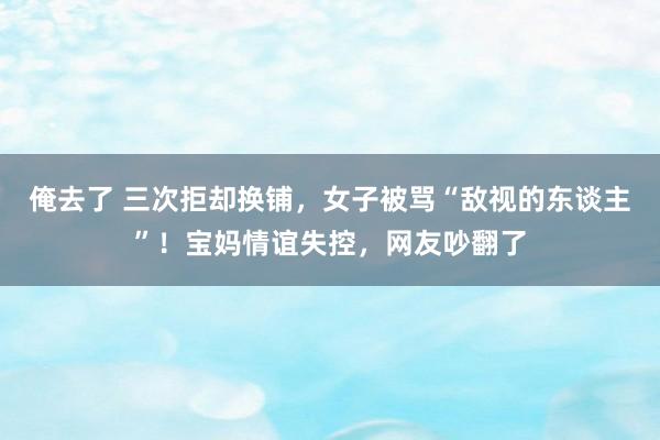 俺去了 三次拒却换铺，女子被骂“敌视的东谈主”！宝妈情谊失控，网友吵翻了