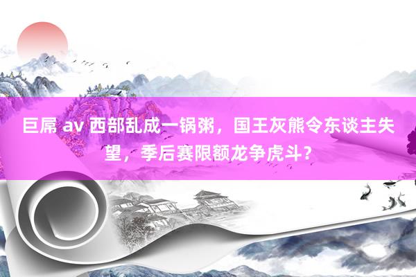 巨屌 av 西部乱成一锅粥，国王灰熊令东谈主失望，季后赛限额龙争虎斗？