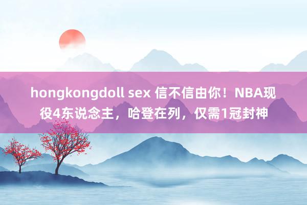 hongkongdoll sex 信不信由你！NBA现役4东说念主，哈登在列，仅需1冠封神