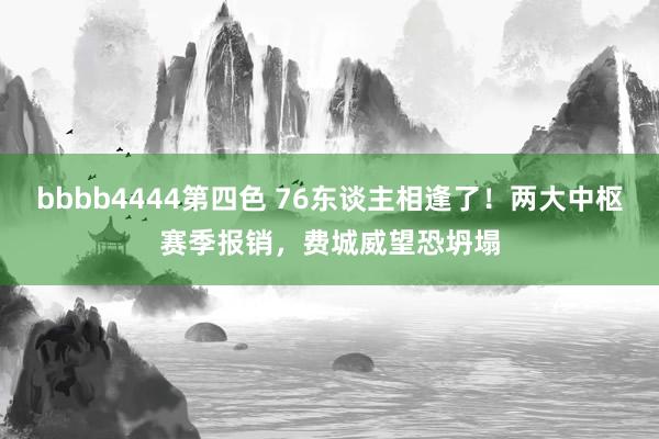 bbbb4444第四色 76东谈主相逢了！两大中枢赛季报销，费城威望恐坍塌