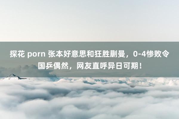 探花 porn 张本好意思和狂胜蒯曼，0-4惨败令国乒偶然，网友直呼异日可期！