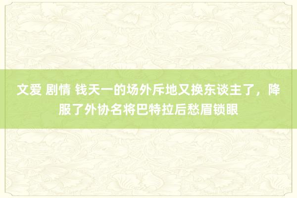 文爱 剧情 钱天一的场外斥地又换东谈主了，降服了外协名将巴特拉后愁眉锁眼