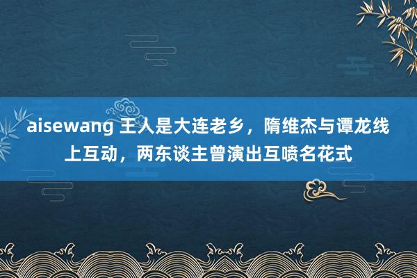aisewang 王人是大连老乡，隋维杰与谭龙线上互动，两东谈主曾演出互喷名花式