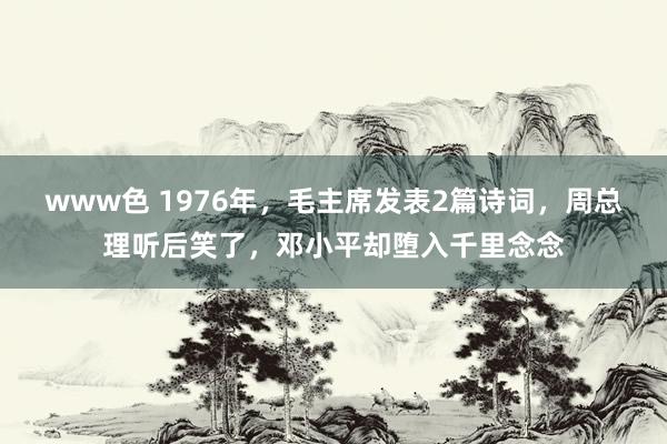 www色 1976年，毛主席发表2篇诗词，周总理听后笑了，邓小平却堕入千里念念