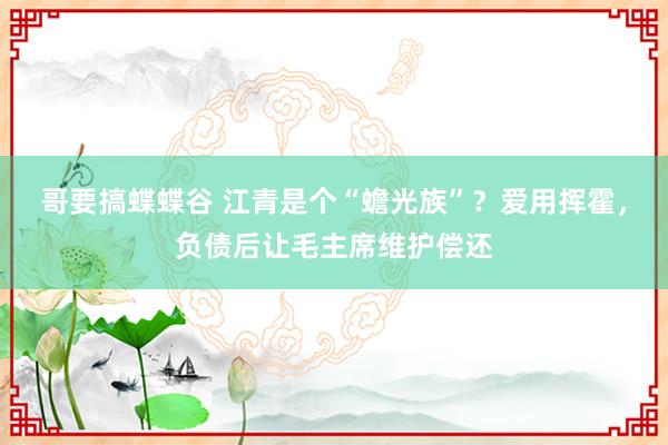 哥要搞蝶蝶谷 江青是个“蟾光族”？爱用挥霍，负债后让毛主席维护偿还