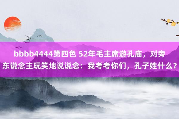 bbbb4444第四色 52年毛主席游孔庙，对旁东说念主玩笑地说说念：我考考你们，孔子姓什么？