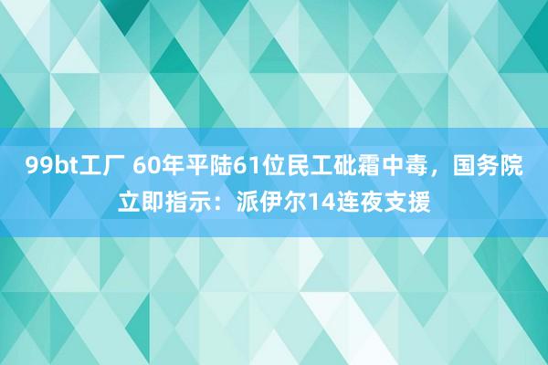 99bt工厂 60年平陆61位民工砒霜中毒，国务院立即指示：派伊尔14连夜支援